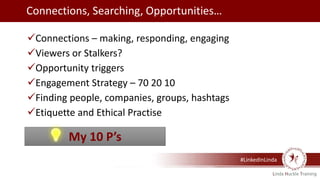 #LinkedInLinda
Connections – making, responding, engaging
Viewers or Stalkers?
Opportunity triggers
Engagement Strategy – 70 20 10
Finding people, companies, groups, hashtags
Etiquette and Ethical Practise
My 10 P’s
Connections, Searching, Opportunities…
 