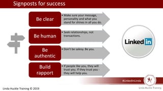 #LinkedInLinda
• Make sure your message,
personality and what you
stand for shines in all you do.
Be clear
• Seek relationships, not
transactions.Be human
• Don't be salesy. Be you.Be
authentic
• If people like you, they will
trust you. If they trust you -
they will help you.
Build
rapport
Signposts for success
Linda Huckle Training © 2019
 
