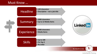 #LinkedInLinda
• 120 characters
• Descriptive – not a job titleHeadline
• 2000 characters
• Up to 12 Media ItemsSummary
• 2000 characters
• Media ItemsExperience
• Up to 100
• Pin Top 3
• Re-order
Skills
Must Know …
 