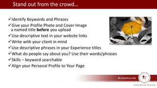 #LinkedInLinda
Identify Keywords and Phrases
Give your Profile Photo and Cover Image
a named title before you upload
Use descriptive text in your website links
Write with your client in mind
Use descriptive phrases in your Experience titles
What do people say about you? Use their words/phrases
Skills – keyword searchable
Align your Personal Profile to Your Page
Stand out from the crowd…
 