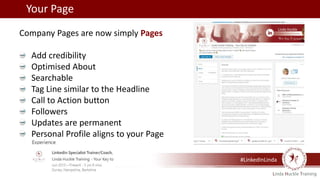 Your Page
Company Pages are now simply Pages
Add credibility
Optimised About
Searchable
Tag Line similar to the Headline
Call to Action button
Followers
Updates are permanent
Personal Profile aligns to your Page
#LinkedInLinda
 