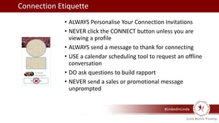 #LinkedInLinda
• ALWAYS Personalise Your Connection Invitations
• NEVER click the CONNECT button unless you are
viewing a profile
• ALWAYS send a message to thank for connecting
• USE a calendar scheduling tool to request an offline
conversation
• DO ask questions to build rapport
• NEVER send a sales or promotional message
unprompted
Connection Etiquette
 