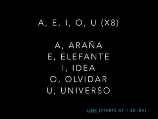 A , E , I , O , U ( X 8 )
!
A , A R A Ñ A
E , E L E FA N T E
I , I D E A
O , O LV I D A R
U , U N I V E R S O
L I N K ( S TA R T S A T 1 . 3 0 - I S H )