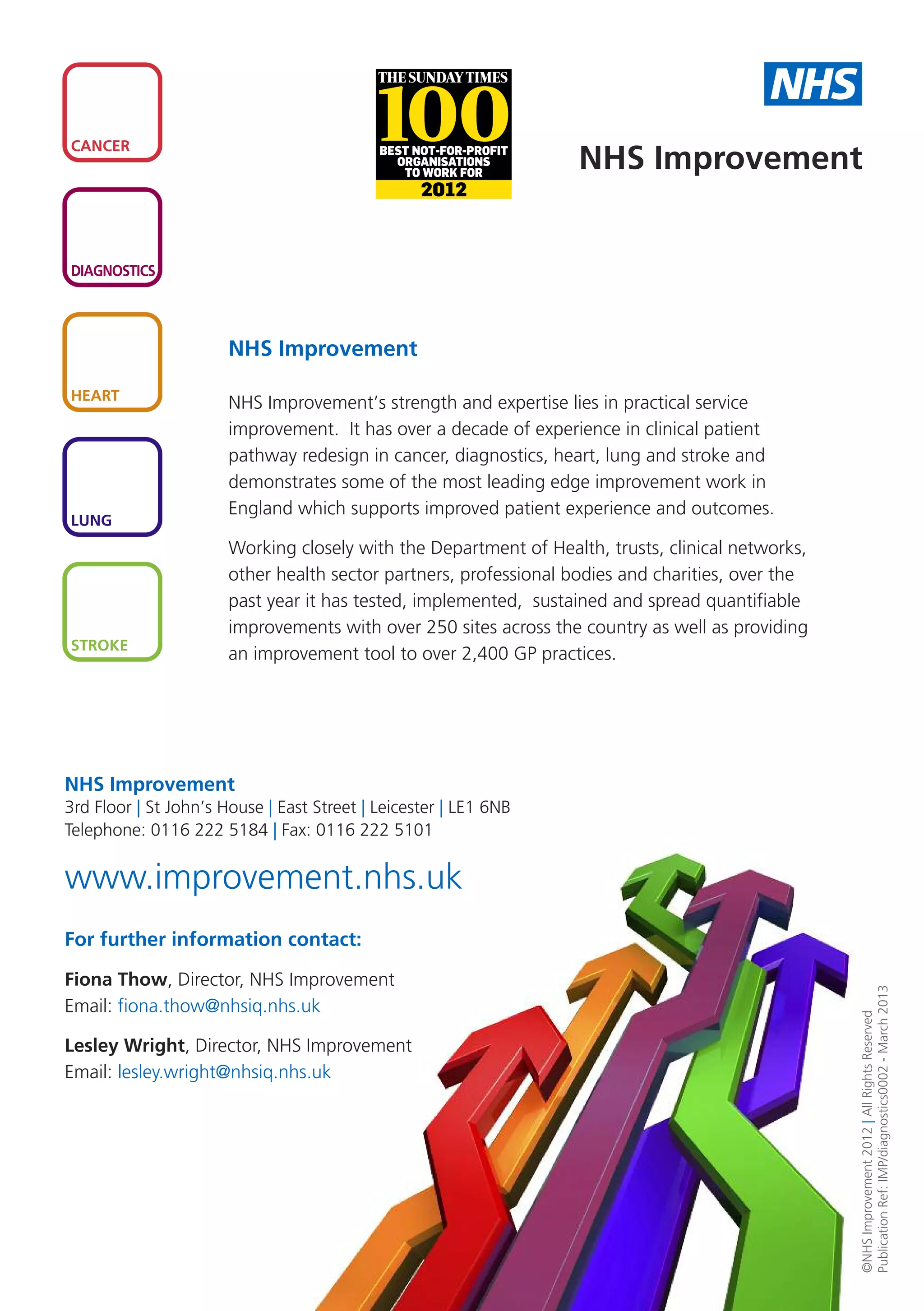 NHS
CANCER
                                                                   NHS Improvement


DIAGNOSTICS




                       NHS Improvement

HEART
                       NHS Improvement’s strength and expertise lies in practical service
                       improvement. It has over a decade of experience in clinical patient
                       pathway redesign in cancer, diagnostics, heart, lung and stroke and
                       demonstrates some of the most leading edge improvement work in
                       England which supports improved patient experience and outcomes.
LUNG
                       Working closely with the Department of Health, trusts, clinical networks,
                       other health sector partners, professional bodies and charities, over the
                       past year it has tested, implemented, sustained and spread quantifiable
                       improvements with over 250 sites across the country as well as providing
STROKE
                       an improvement tool to over 2,400 GP practices.




NHS Improvement
3rd Floor | St John’s House | East Street | Leicester | LE1 6NB
Telephone: 0116 222 5184 | Fax: 0116 222 5101


www.improvement.nhs.uk
For further information contact:

Fiona Thow, Director, NHS Improvement
                                                                                                   Publication Ref: IMP/diagnostics0002 - March 2013




Email: fiona.thow@nhsiq.nhs.uk
                                                                                                   ©NHS Improvement 2012 | All Rights Reserved




Lesley Wright, Director, NHS Improvement
Email: lesley.wright@nhsiq.nhs.uk
 