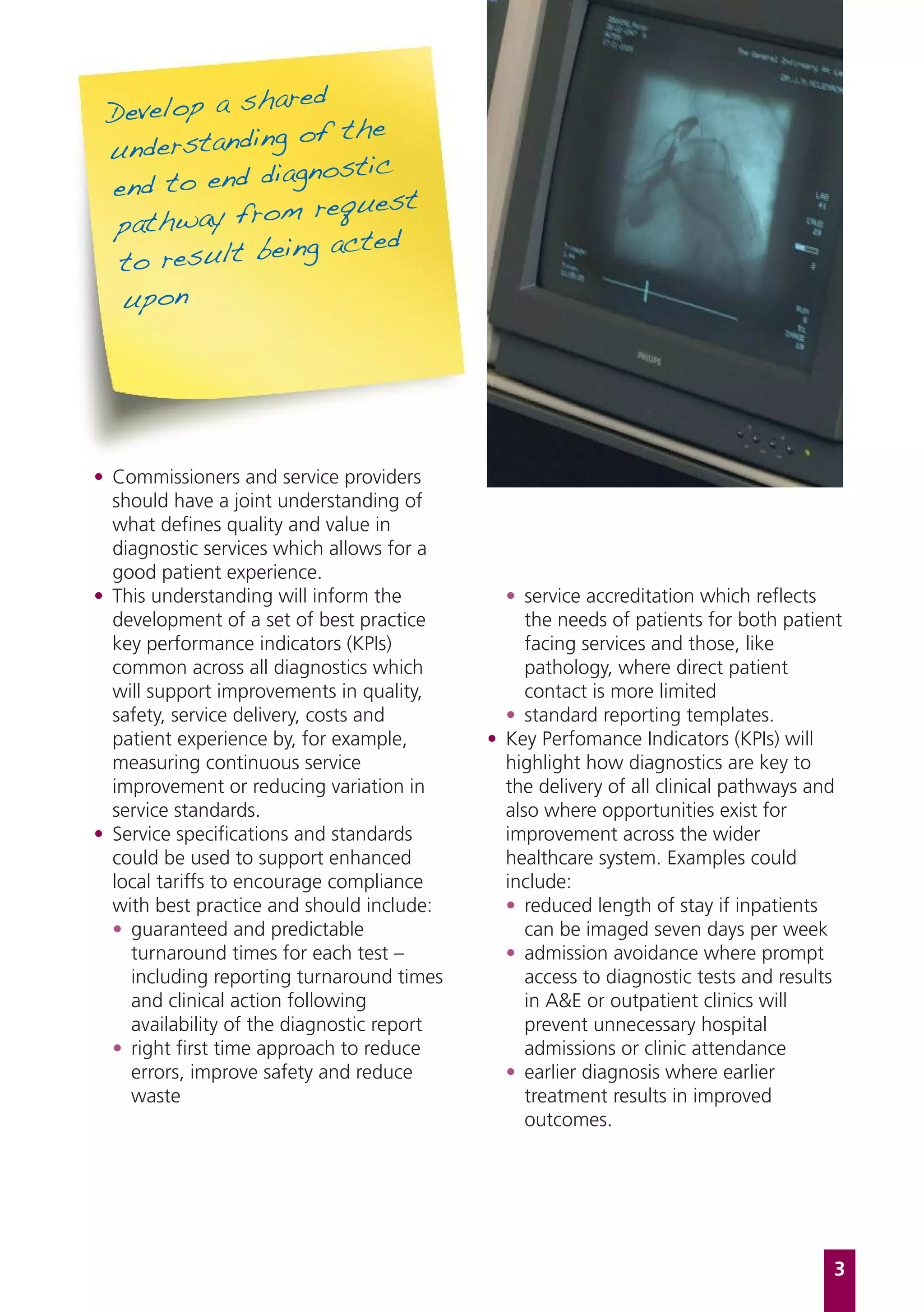ared
 Develop a sh
              g of the
 understandin
              iagnostic
 end to end d
               m request
  pathway fro
               ing acted
  to result be
  upon




• Commissioners and service providers
  should have a joint understanding of
  what defines quality and value in
  diagnostic services which allows for a
  good patient experience.
• This understanding will inform the          • service accreditation which reflects
  development of a set of best practice          the needs of patients for both patient
  key performance indicators (KPIs)              facing services and those, like
  common across all diagnostics which            pathology, where direct patient
  will support improvements in quality,          contact is more limited
  safety, service delivery, costs and         • standard reporting templates.
  patient experience by, for example,       • Key Perfomance Indicators (KPIs) will
  measuring continuous service                highlight how diagnostics are key to
  improvement or reducing variation in        the delivery of all clinical pathways and
  service standards.                          also where opportunities exist for
• Service specifications and standards        improvement across the wider
  could be used to support enhanced           healthcare system. Examples could
  local tariffs to encourage compliance       include:
  with best practice and should include:      • reduced length of stay if inpatients
  • guaranteed and predictable                   can be imaged seven days per week
    turnaround times for each test –          • admission avoidance where prompt
    including reporting turnaround times         access to diagnostic tests and results
    and clinical action following                in A&E or outpatient clinics will
    availability of the diagnostic report        prevent unnecessary hospital
  • right first time approach to reduce          admissions or clinic attendance
    errors, improve safety and reduce         • earlier diagnosis where earlier
    waste                                        treatment results in improved
                                                 outcomes.




                                                                                      3
 