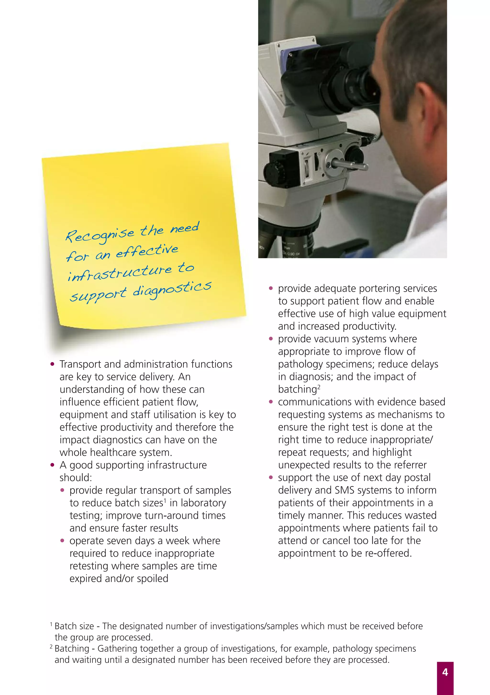 e need
    Recognise th
                tive
    for an effec
                 re to
    infrastructu
                  ostics
    support diagn
                                                     • provide adequate portering services
                                                       to support patient flow and enable
                                                       effective use of high value equipment
                                                       and increased productivity.
                                                     • provide vacuum systems where
                                                       appropriate to improve flow of
• Transport and administration functions               pathology specimens; reduce delays
  are key to service delivery. An                      in diagnosis; and the impact of
  understanding of how these can                       batching2
  influence efficient patient flow,                  • communications with evidence based
  equipment and staff utilisation is key to            requesting systems as mechanisms to
  effective productivity and therefore the             ensure the right test is done at the
  impact diagnostics can have on the                   right time to reduce inappropriate/
  whole healthcare system.                             repeat requests; and highlight
• A good supporting infrastructure                     unexpected results to the referrer
  should:                                            • support the use of next day postal
  • provide regular transport of samples               delivery and SMS systems to inform
     to reduce batch sizes1 in laboratory              patients of their appointments in a
     testing; improve turn-around times                timely manner. This reduces wasted
     and ensure faster results                         appointments where patients fail to
  • operate seven days a week where                    attend or cancel too late for the
     required to reduce inappropriate                  appointment to be re-offered.
     retesting where samples are time
     expired and/or spoiled



1
  Batch size - The designated number of investigations/samples which must be received before
  the group are processed.
2
  Batching - Gathering together a group of investigations, for example, pathology specimens
  and waiting until a designated number has been received before they are processed.
                                                                                               4
 