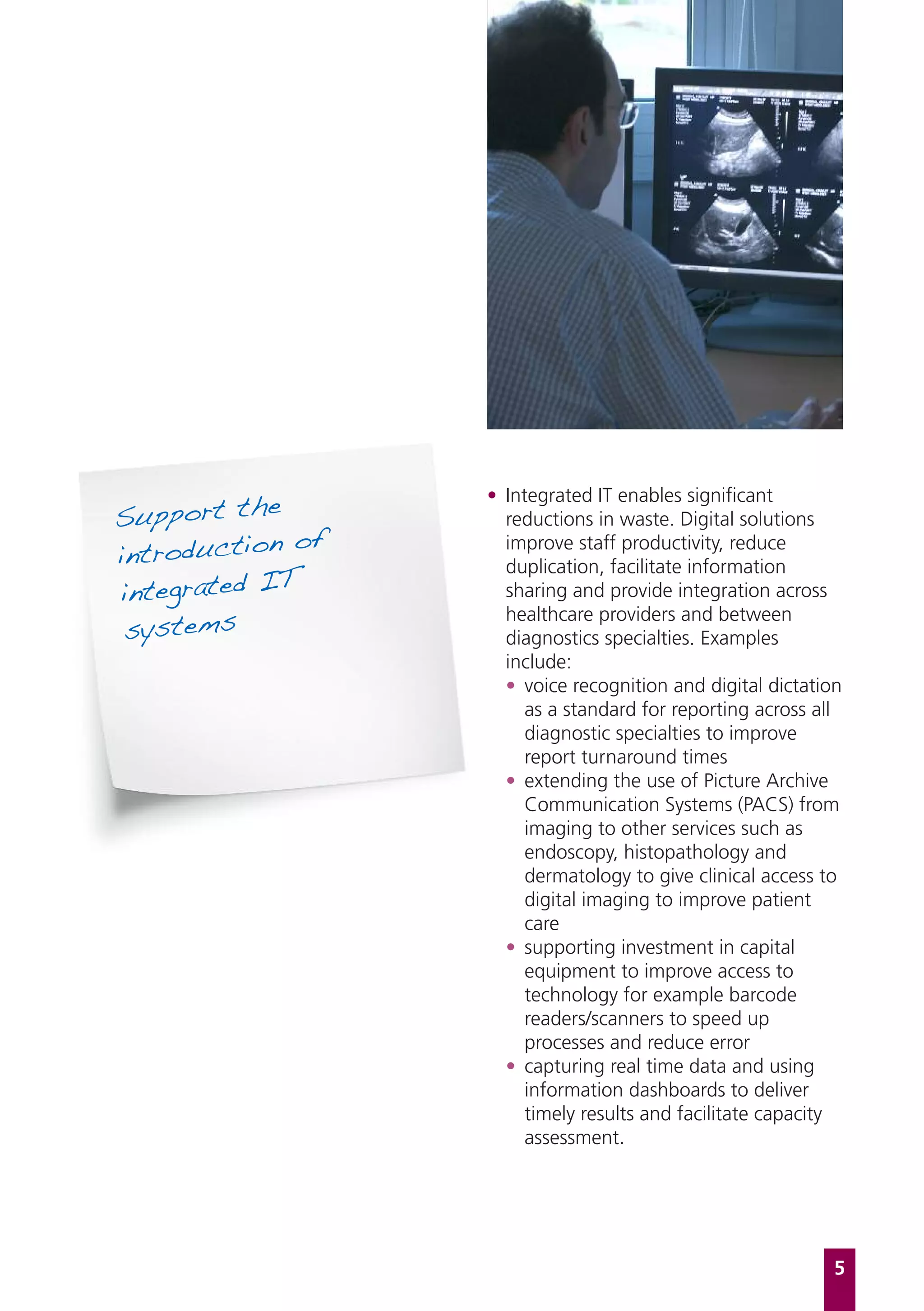 Support the
                  • Integrated IT enables significant
                    reductions in waste. Digital solutions
             of
introduction
                    improve staff productivity, reduce
                    duplication, facilitate information
integrated IT       sharing and provide integration across

 systems
                    healthcare providers and between
                    diagnostics specialties. Examples
                    include:
                    • voice recognition and digital dictation
                       as a standard for reporting across all
                       diagnostic specialties to improve
                       report turnaround times
                    • extending the use of Picture Archive
                       Communication Systems (PACS) from
                       imaging to other services such as
                       endoscopy, histopathology and
                       dermatology to give clinical access to
                       digital imaging to improve patient
                       care
                    • supporting investment in capital
                       equipment to improve access to
                       technology for example barcode
                       readers/scanners to speed up
                       processes and reduce error
                    • capturing real time data and using
                       information dashboards to deliver
                       timely results and facilitate capacity
                       assessment.




                                                            5
 