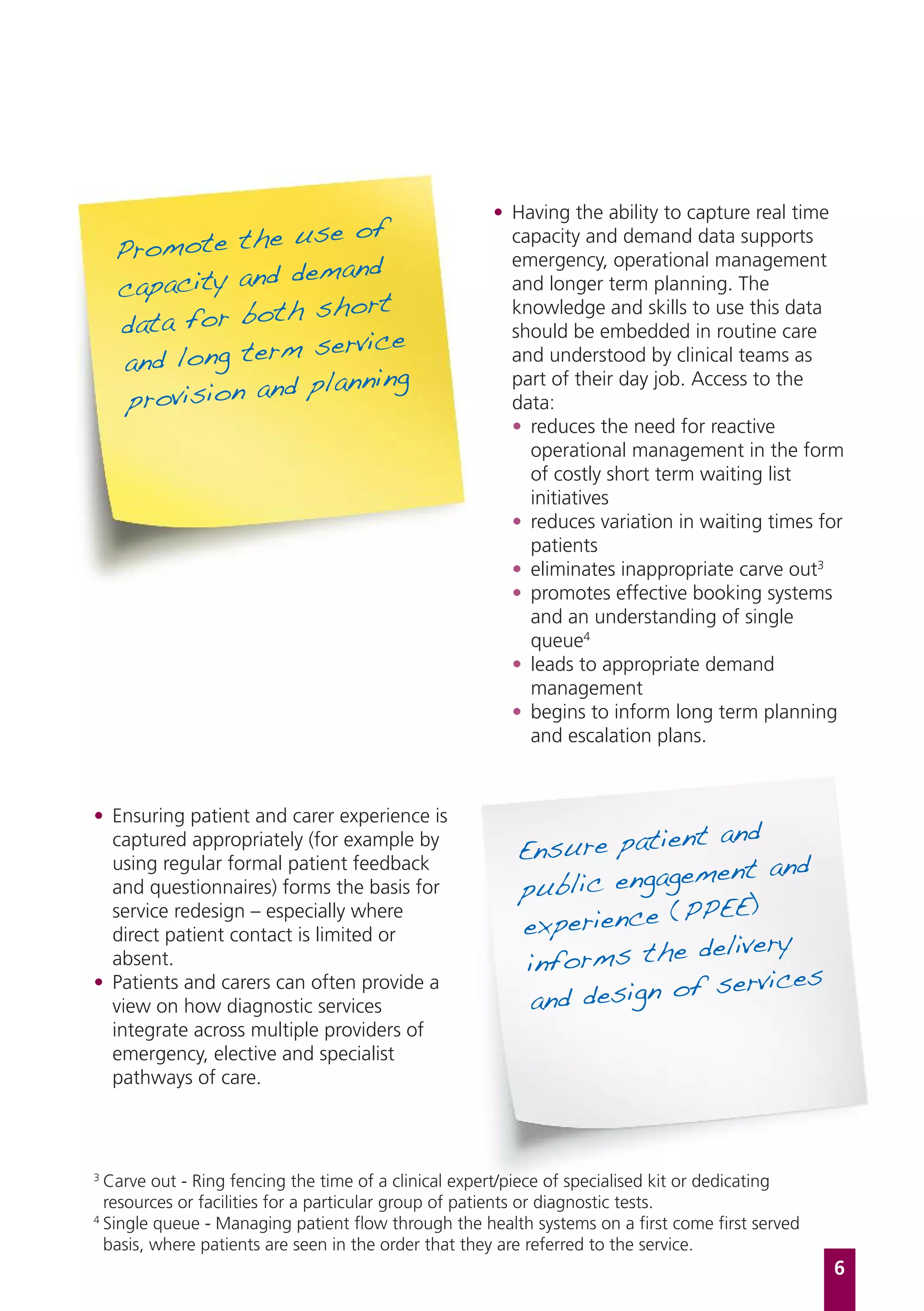 • Having the ability to capture real time
                  use of
    Promote the
                                                       capacity and demand data supports
                  demand
                                                       emergency, operational management
    capacity and                                       and longer term planning. The
                 h short
    data for bot
                                                       knowledge and skills to use this data

                    service
                                                       should be embedded in routine care
     and long term                                     and understood by clinical teams as
                   planning
     provision and
                                                       part of their day job. Access to the
                                                       data:
                                                       • reduces the need for reactive
                                                         operational management in the form
                                                         of costly short term waiting list
                                                         initiatives
                                                       • reduces variation in waiting times for
                                                         patients
                                                       • eliminates inappropriate carve out3
                                                       • promotes effective booking systems
                                                         and an understanding of single
                                                         queue4
                                                       • leads to appropriate demand
                                                         management
                                                       • begins to inform long term planning
                                                         and escalation plans.



• Ensuring patient and carer experience is
                                                                      nt and
                                                         Ensure patie
  captured appropriately (for example by
  using regular formal patient feedback
                                                                       ment and
  and questionnaires) forms the basis for                public engage
                                                                        PEE)
                                                         experience (P
  service redesign – especially where
                                                                        delivery
  direct patient contact is limited or
  absent.                                                 informs the
                                                                       f services
                                                          and design o
• Patients and carers can often provide a
  view on how diagnostic services
  integrate across multiple providers of
  emergency, elective and specialist
  pathways of care.



3
  Carve out - Ring fencing the time of a clinical expert/piece of specialised kit or dedicating
  resources or facilities for a particular group of patients or diagnostic tests.
4
  Single queue - Managing patient flow through the health systems on a first come first served
  basis, where patients are seen in the order that they are referred to the service.
                                                                                                  6
 