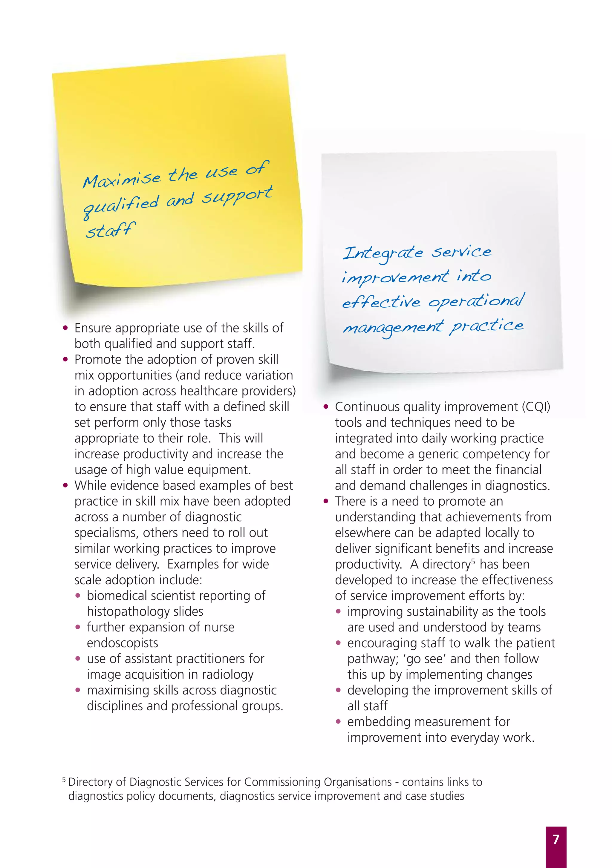 e use of
      Maximise th
                    support
      qualified and
      staff
                                                           Integrate service
                                                           improvement into
                                                           effective operational
• Ensure appropriate use of the skills of                  management practice
  both qualified and support staff.
• Promote the adoption of proven skill
  mix opportunities (and reduce variation
  in adoption across healthcare providers)
  to ensure that staff with a defined skill            • Continuous quality improvement (CQI)
  set perform only those tasks                           tools and techniques need to be
  appropriate to their role. This will                   integrated into daily working practice
  increase productivity and increase the                 and become a generic competency for
  usage of high value equipment.                         all staff in order to meet the financial
• While evidence based examples of best                  and demand challenges in diagnostics.
  practice in skill mix have been adopted              • There is a need to promote an
  across a number of diagnostic                          understanding that achievements from
  specialisms, others need to roll out                   elsewhere can be adapted locally to
  similar working practices to improve                   deliver significant benefits and increase
  service delivery. Examples for wide                    productivity. A directory5 has been
  scale adoption include:                                developed to increase the effectiveness
  • biomedical scientist reporting of                    of service improvement efforts by:
     histopathology slides                               • improving sustainability as the tools
  • further expansion of nurse                              are used and understood by teams
     endoscopists                                        • encouraging staff to walk the patient
  • use of assistant practitioners for                      pathway; ‘go see’ and then follow
     image acquisition in radiology                         this up by implementing changes
  • maximising skills across diagnostic                  • developing the improvement skills of
     disciplines and professional groups.                   all staff
                                                         • embedding measurement for
                                                            improvement into everyday work.


5
    Directory of Diagnostic Services for Commissioning Organisations - contains links to
    diagnostics policy documents, diagnostics service improvement and case studies


                                                                                                 7
 