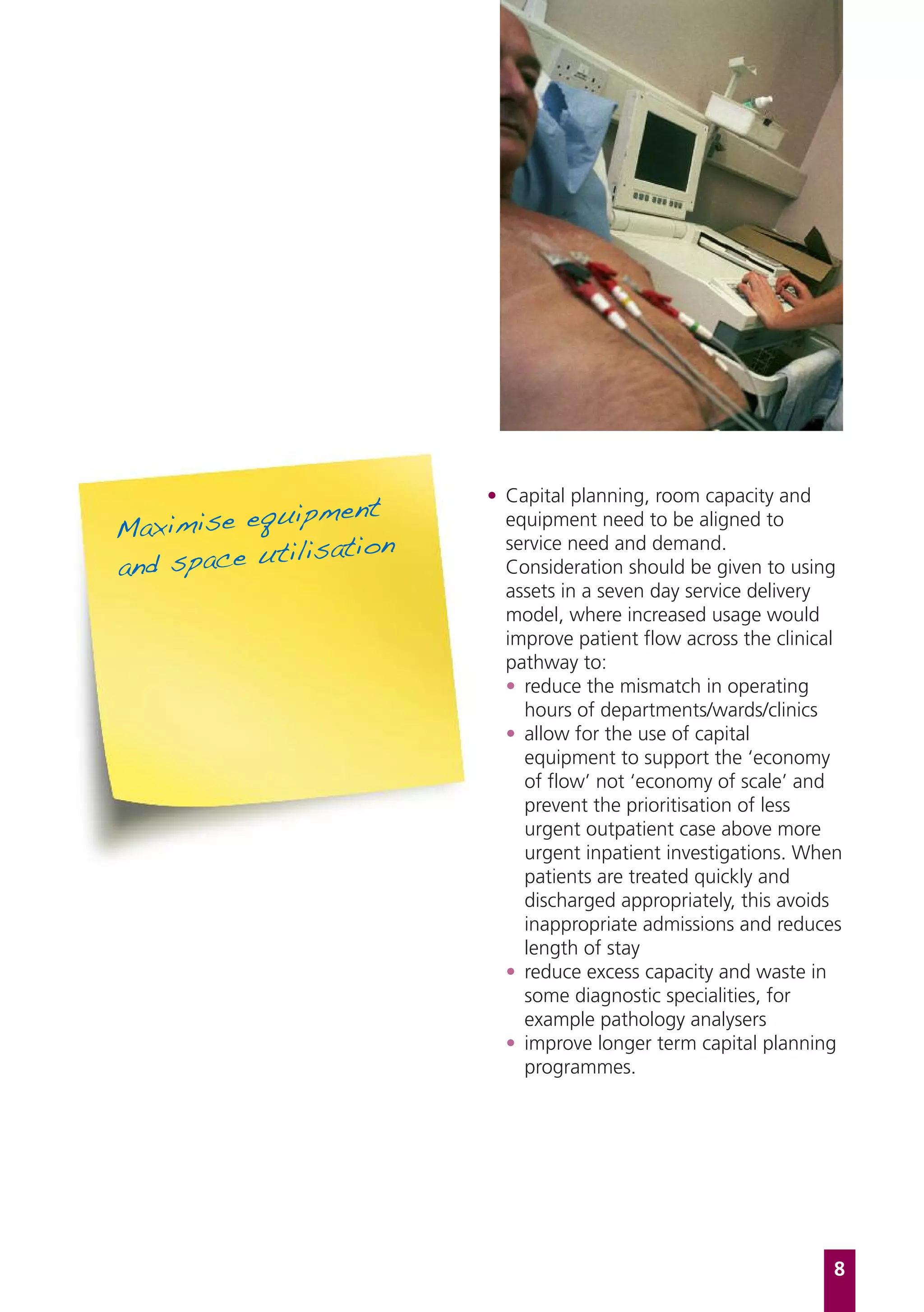 uipment
                         • Capital planning, room capacity and
Maximise eq                equipment need to be aligned to
            tilisation
and space u
                           service need and demand.
                           Consideration should be given to using
                           assets in a seven day service delivery
                           model, where increased usage would
                           improve patient flow across the clinical
                           pathway to:
                           • reduce the mismatch in operating
                             hours of departments/wards/clinics
                           • allow for the use of capital
                             equipment to support the ‘economy
                             of flow’ not ‘economy of scale’ and
                             prevent the prioritisation of less
                             urgent outpatient case above more
                             urgent inpatient investigations. When
                             patients are treated quickly and
                             discharged appropriately, this avoids
                             inappropriate admissions and reduces
                             length of stay
                           • reduce excess capacity and waste in
                             some diagnostic specialities, for
                             example pathology analysers
                           • improve longer term capital planning
                             programmes.




                                                                  8
 