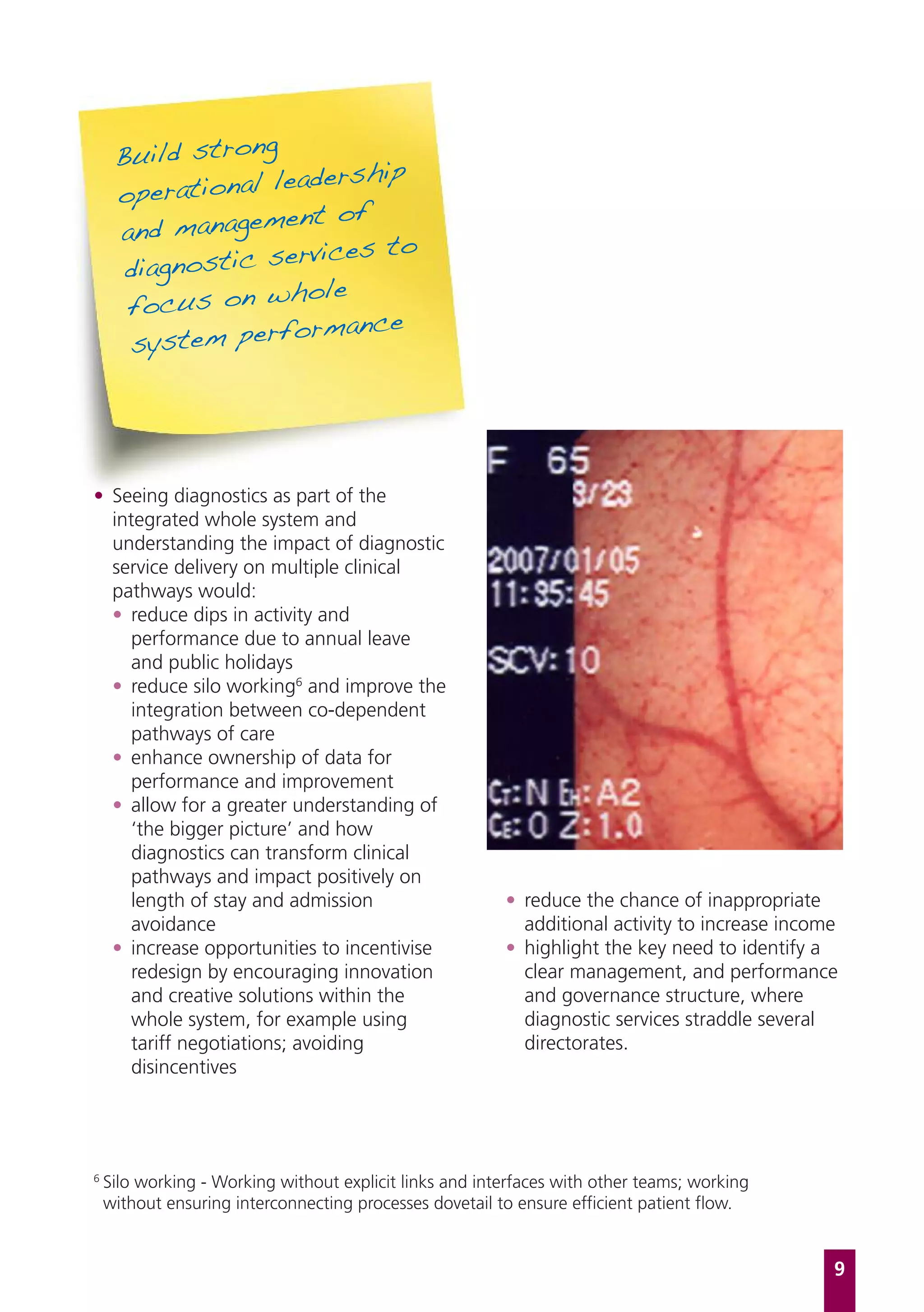 Build strong
                    adership
     operational le
                   ent of
     and managem
                  ervices to
      diagnostic s
                   hole
      focus on w
                    ormance
      system perf




• Seeing diagnostics as part of the
  integrated whole system and
  understanding the impact of diagnostic
  service delivery on multiple clinical
  pathways would:
  • reduce dips in activity and
     performance due to annual leave
     and public holidays
  • reduce silo working6 and improve the
     integration between co-dependent
     pathways of care
  • enhance ownership of data for
     performance and improvement
  • allow for a greater understanding of
     ‘the bigger picture’ and how
     diagnostics can transform clinical
     pathways and impact positively on
     length of stay and admission                        • reduce the chance of inappropriate
     avoidance                                             additional activity to increase income
  • increase opportunities to incentivise                • highlight the key need to identify a
     redesign by encouraging innovation                    clear management, and performance
     and creative solutions within the                     and governance structure, where
     whole system, for example using                       diagnostic services straddle several
     tariff negotiations; avoiding                         directorates.
     disincentives




6
    Silo working - Working without explicit links and interfaces with other teams; working
    without ensuring interconnecting processes dovetail to ensure efficient patient flow.


                                                                                                9
 
