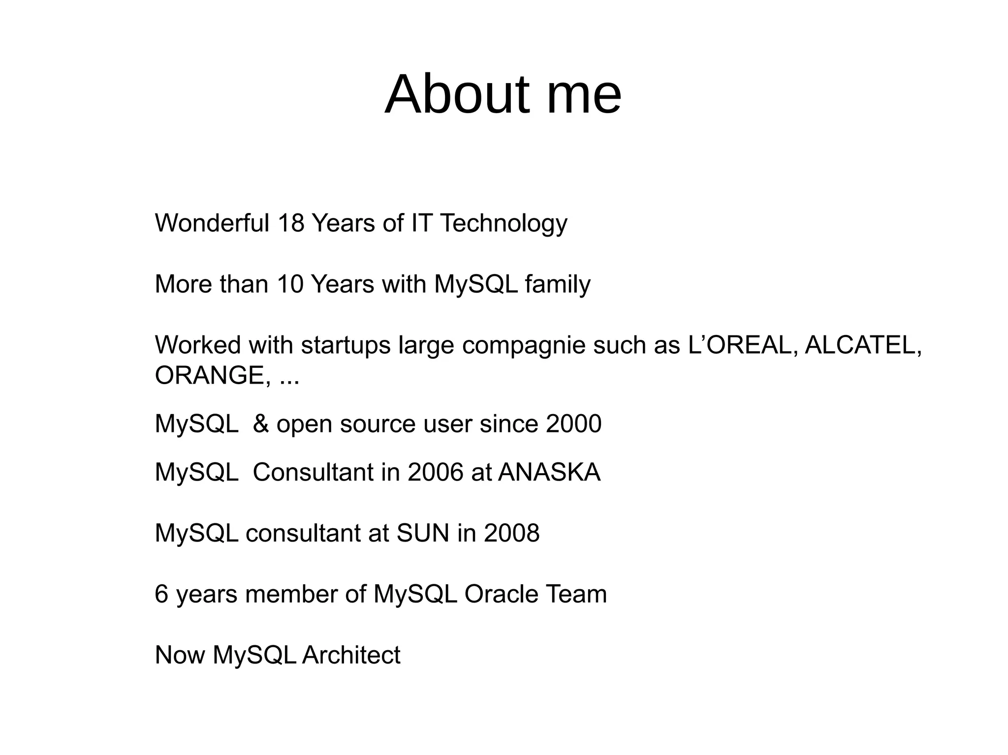 About me
Wonderful 18 Years of IT Technology
More than 10 Years with MySQL family
Worked with startups large compagnie such as L’OREAL, ALCATEL,
ORANGE, ...
MySQL & open source user since 2000
MySQL Consultant in 2006 at ANASKA
MySQL consultant at SUN in 2008
6 years member of MySQL Oracle Team
Now MySQL Architect
 