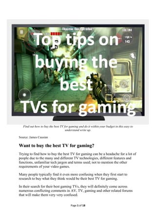 Page 1 of 18
Find out how to buy the best TV for gaming and do it within your budget in this easy to
understand write up.
Source: James Causian
WWaanntt ttoo bbuuyy tthhee bbeesstt TTVV ffoorr ggaammiinngg??
Trying to find how to buy the best TV for gaming can be a headache for a lot of
people due to the many and different TV technologies, different features and
functions, unfamiliar tech jargon and terms used; not to mention the other
requirements of your video games.
Many people typically find it even more confusing when they first start to
research to buy what they think would be their best TV for gaming.
In their search for their best gaming TVs, they will definitely come across
numerous conflicting comments in AV, TV, gaming and other related forums
that will make them very very confused.
 