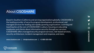 @CISOSHARE
Copyright © 2019
Based in Southern California and serving organizations globally, CISOSHARE is
the leading provider of security program development, professional, and
managed services for leading and rapidly-growing organizations. Learning and
teaching lies at the core of CISOSHARE’s culture, focusing on educating
employees and clients about information security through our services.
CISOSHARE offers managed security program services, role-based services,
security architecture, incident management and response, and more.
About CISOSHARE
www.cisoshare.com | info@cisoshare.com | +1-800-203-381
 
