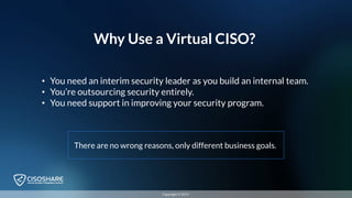 Why Use a Virtual CISO?
• You need an interim security leader as you build an internal team.
• You’re outsourcing security entirely.
• You need support in improving your security program.
There are no wrong reasons, only different business goals.
Copyright © 2019
 