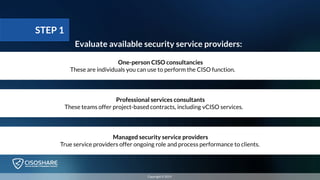 Evaluate available security service providers:
Professional services consultants
These teams offer project-based contracts, including vCISO services.
Managed security service providers
True service providers offer ongoing role and process performance to clients.
One-person CISO consultancies
These are individuals you can use to perform the CISO function.
STEP 1
Copyright © 2019
 