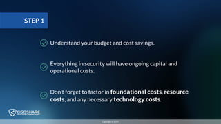 Everything in security will have ongoing capital and
operational costs.
Don’t forget to factor in foundational costs, resource
costs, and any necessary technology costs.
Understand your budget and cost savings.
STEP 1
Copyright © 2019
 