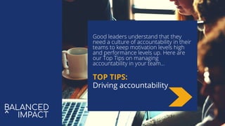 Good leaders understand that they
need a culture of accountability in their
teams to keep motivation levels high
and performance levels up. Here are
our Top Tips on managing
accountability in your team...
TOP TIPS:
Driving accountability
 