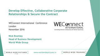 www.worldwidepictures.tv
Develop Effective, Collaborative Corporate
Relationships & Secure the Contract
WEConnect International Conference
London
November 2016
Nick Bramley
Head of Business Development
World Wide Group
 