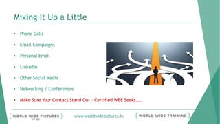 www.worldwidepictures.tv
Mixing It Up a Little
• Phone Calls
• Email Campaigns
• Personal Email
• Linkedin
• Other Social Media
• Networking / Conferences
• Make Sure Your Contact Stand Out – Certified WBE Seeks……
 