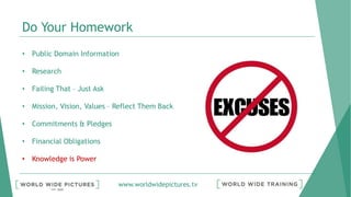 www.worldwidepictures.tv
Do Your Homework
• Public Domain Information
• Research
• Failing That – Just Ask
• Mission, Vision, Values – Reflect Them Back
• Commitments & Pledges
• Financial Obligations
• Knowledge is Power
 