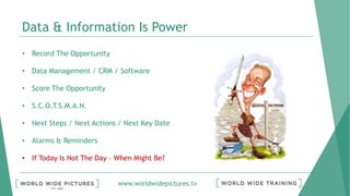 www.worldwidepictures.tv
Data & Information Is Power
• Record The Opportunity
• Data Management / CRM / Software
• Score The Opportunity
• S.C.O.T.S.M.A.N.
• Next Steps / Next Actions / Next Key Date
• Alarms & Reminders
• If Today Is Not The Day – When Might Be?
 