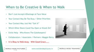 www.worldwidepictures.tv
When to Be Creative & When to Walk
• Don’t Just Accept A Blockage at Face Value
• Your Contact May Be Too Busy / Other Priorities
• Your Contact May Just Not “Get It”
• Which Other Doors Could You Open or Knock On?
• Enlist Help – Who Knows The Gatekeepers?
• Collaborators / Associates / Partners /Maggie Berry
• It Is Okay to Walk Away – With Good Grace…….
 