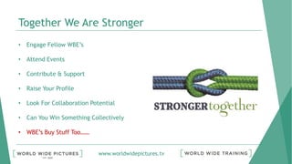 www.worldwidepictures.tv
Together We Are Stronger
• Engage Fellow WBE’s
• Attend Events
• Contribute & Support
• Raise Your Profile
• Look For Collaboration Potential
• Can You Win Something Collectively
• WBE’s Buy Stuff Too……
 