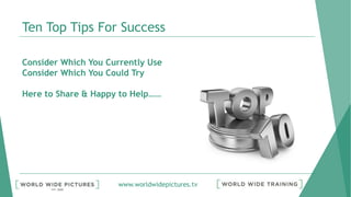 www.worldwidepictures.tv
Ten Top Tips For Success
Consider Which You Currently Use
Consider Which You Could Try
Here to Share & Happy to Help……
 
