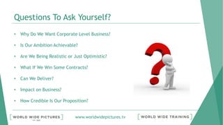 www.worldwidepictures.tv
Questions To Ask Yourself?
• Why Do We Want Corporate Level Business?
• Is Our Ambition Achievable?
• Are We Being Realistic or Just Optimistic?
• What If We Win Some Contracts?
• Can We Deliver?
• Impact on Business?
• How Credible Is Our Proposition?
 