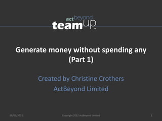 Generate money without spending any
                 (Part 1)

             Created by Christine Crothers
                  ActBeyond Limited


08/05/2012           Copyright 2012 ActBeyond Limited   1
 