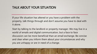 TALK ABOUT YOUR SITUATION
If your life situation has altered or you have a problem with the
property, talk things through and don’t assume you have to deal with
it alone.
Start by talking to the landlord or property manager. We may live in a
world of emails and digital communication, but a face to face
discussion can be more beneficial than an email exchange. Be concise
and clear when you inform them about your circumstances and why
you are unhappy or are in need of a change.
 