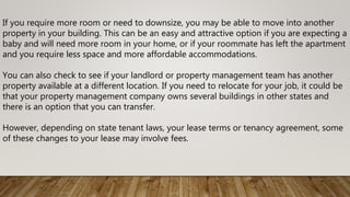 If you require more room or need to downsize, you may be able to move into another
property in your building. This can be an easy and attractive option if you are expecting a
baby and will need more room in your home, or if your roommate has left the apartment
and you require less space and more affordable accommodations.
You can also check to see if your landlord or property management team has another
property available at a different location. If you need to relocate for your job, it could be
that your property management company owns several buildings in other states and
there is an option that you can transfer.
However, depending on state tenant laws, your lease terms or tenancy agreement, some
of these changes to your lease may involve fees.
 