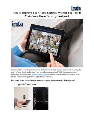 How to Improve Your Home Security System: Top Tips to
Make Your Home Security Foolproof
In an era where security concerns are at the forefront of every homeowner's mind, ensuring the
safety of your family and property has never been more critical. With the advancement of
technology, bolstering your home security system is more accessible and effective than ever
before. From simple upgrades to sophisticated solutions,
Here are some essential tips to ensure your home security is foolproof:
1. Upgrade Your Locks:
 