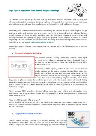 Top Tips to Optimize Your Search Engine Rankings
To increase search engine optimization ranking, businesses need to implement both on-page and
off-page optimization techniques. Using the right set of keywords, keyword density, and meta data,
and getting relevant inbound links can help your website achieve high ranking on Google.
Promoting your website does not only mean submitting the same on multiple search engines. To get
maximum traffic and revenue, you need to use correct set of keywords and key phrases that the
search engines will look for when indexing your site. The entire process of using on-page and
off-page elements for getting top page ranking on popular search engines is known as Search
Engine Optimization or SEO. Your research and marketing team needs to implement various smart
strategies to get top search engine optimization ranking.
Reputed companies offering search engine ranking services utilize the following tactics to achieve
success.
✔ On-page Optimization Techniques
The process includes writing compelling content, using right
keywords or key phrases, maintaining correct keyword density,
working on the meta elements (meta tags and description), URL
structure, and so on.
According to SEO experts, writers should write content for the
people and not for the search engines. Articles, blog posts, etc.
should have quality content with adequate information on the
subject that is discussed. Proper heading and sub-headings should
be used for easy understanding purpose. Besides, only those
keywords or phrases should be used that goes best with the subject matter discussed. Using
keywords does not necessarily mean putting the same phrase in every sentence of the article or blog
post. Excess addition of a specific keyword would result in spamming leading to blacklisting of the
website by Google.
Other on-page SEO procedures include adding meta tags and writing well-informative meta
description. This is important since some search engines (for example: Google) use this information
when indexing a site.
What is a SEO-friendly URL structure?
URLs should have keywords in them, not frenzied numbers and punctuation marks. Also, URL
should not be unnecessarily lengthened. The maximum length of URLs in Internet Explorer should
be 2083 characters.
✔ Off-page Optimization Techniques
Search engine ranking services also include working on off-page
optimization techniques. Inbound links are one of the most important
factors Google take into account while ranking a page. Inbound links help
 