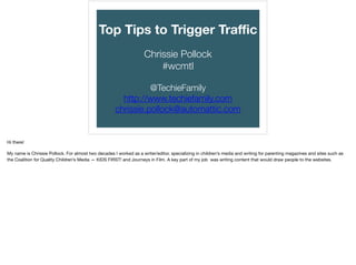 TOP TIPS TO
TRIGGER TRAFFIC
CHRIS AND CHRISSIE POLLOCK
#WCTOGA
http://www.slideshare.net/christinepollock1
@TechieFamily
http://www.techiefamily.com
chrissie.pollock@automattic.com
IMAGE COURTESY OF GEOFF ROGERS
1
 