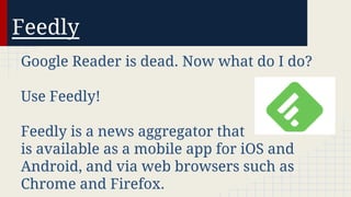 Feedly
Google Reader is dead. Now what do I do?
Use Feedly!
Feedly is a news aggregator that
is available as a mobile app for iOS and
Android, and via web browsers such as
Chrome and Firefox.

 