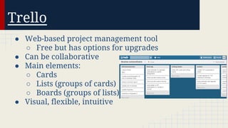 Trello
● Web-based project management tool
○ Free but has options for upgrades
● Can be collaborative
● Main elements:
○ Cards
○ Lists (groups of cards)
○ Boards (groups of lists)
● Visual, flexible, intuitive

 