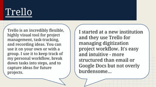 Trello
Trello is an incredibly flexible,
highly visual tool for project
management, task-tracking,
and recording ideas. You can
use it on your own or with a
group. I use it to keep track of
my personal workflow, break
down tasks into steps, and to
capture ideas for future
projects.

I started at a new institution
and they use Trello for
managing digitization
project workflow. It's easy
and intuitive - more
structured than email or
Google Docs but not overly
burdensome...

 