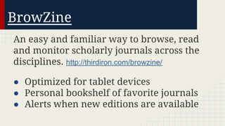 BrowZine
An easy and familiar way to browse, read
and monitor scholarly journals across the
disciplines. http://thirdiron.com/browzine/
● Optimized for tablet devices
● Personal bookshelf of favorite journals
● Alerts when new editions are available

 