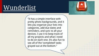 Wunderlist
“It has a simple interface with
pretty photo backgrounds, and it
lets you organize your lists into
categories, add due dates and
reminders, and sync to all your
devices. I use it to keep track of
all my projects and what I need
to do on each one. It’s also fun to
see all of the ‘completed’ tasks
grayed out at the bottom.”

 
