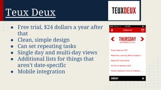 Teux Deux
● Free trial, $24 dollars a year after
that
● Clean, simple design
● Can set repeating tasks
● Single day and multi-day views
● Additional lists for things that
aren’t date-specific
● Mobile integration

 