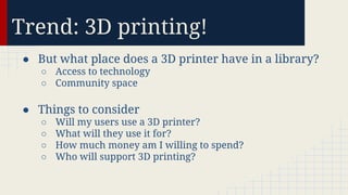 Trend: 3D printing!
● But what place does a 3D printer have in a library?
○ Access to technology
○ Community space

● Things to consider
○
○
○
○

Will my users use a 3D printer?
What will they use it for?
How much money am I willing to spend?
Who will support 3D printing?

 