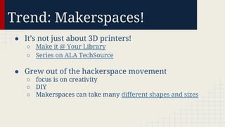 Trend: Makerspaces!
● It’s not just about 3D printers!
○ Make it @ Your Library
○ Series on ALA TechSource

● Grew out of the hackerspace movement
○ focus is on creativity
○ DIY
○ Makerspaces can take many different shapes and sizes

 
