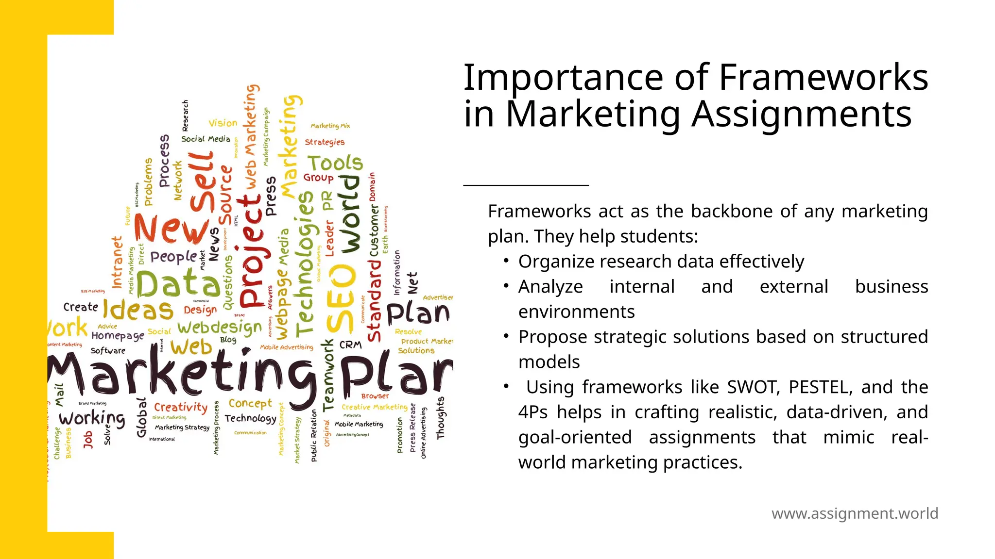 www.assignment.world
Importance of Frameworks
in Marketing Assignments
Frameworks act as the backbone of any marketing
plan. They help students:
• Organize research data effectively
• Analyze internal and external business
environments
• Propose strategic solutions based on structured
models
• Using frameworks like SWOT, PESTEL, and the
4Ps helps in crafting realistic, data-driven, and
goal-oriented assignments that mimic real-
world marketing practices.
 