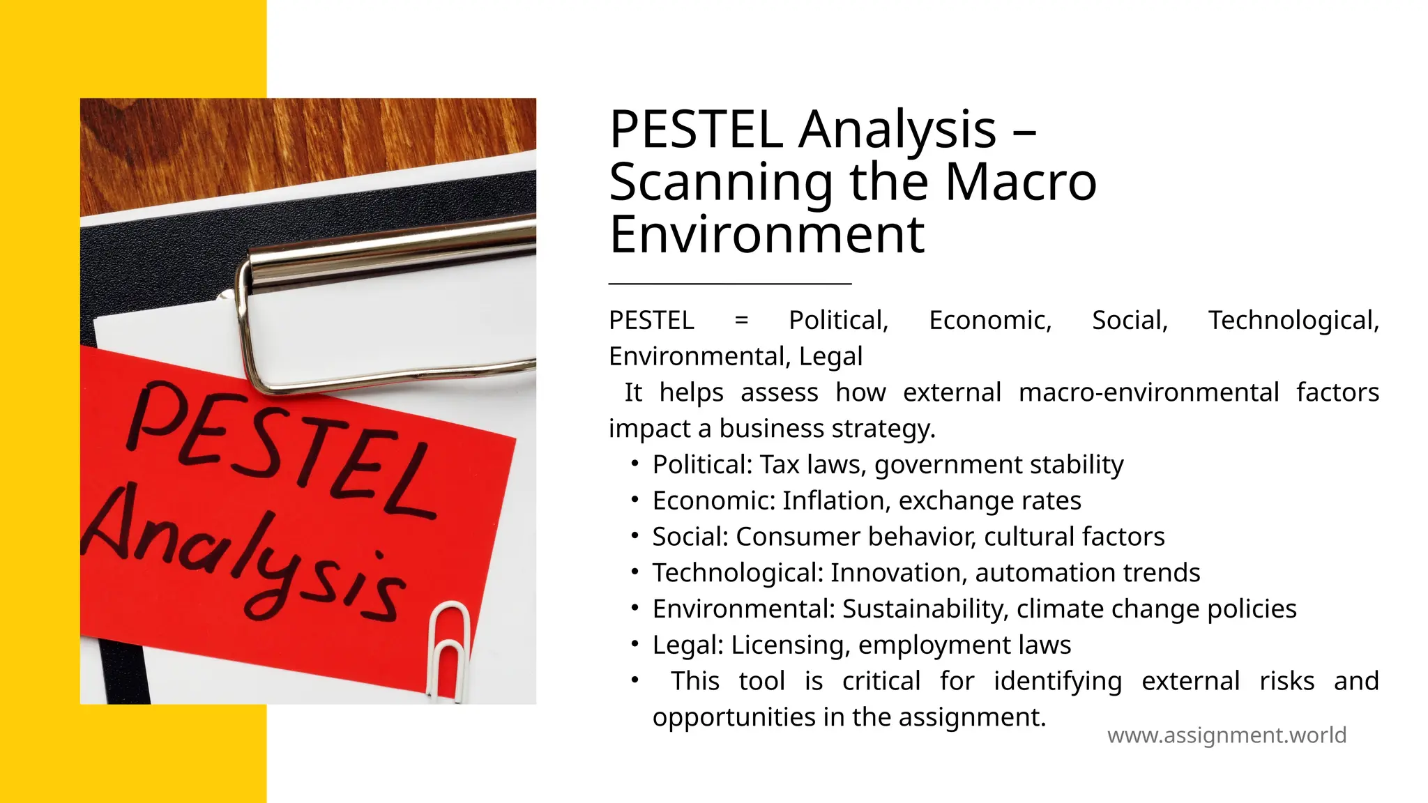 www.assignment.world
PESTEL Analysis –
Scanning the Macro
Environment
PESTEL = Political, Economic, Social, Technological,
Environmental, Legal
It helps assess how external macro-environmental factors
impact a business strategy.
• Political: Tax laws, government stability
• Economic: Inflation, exchange rates
• Social: Consumer behavior, cultural factors
• Technological: Innovation, automation trends
• Environmental: Sustainability, climate change policies
• Legal: Licensing, employment laws
• This tool is critical for identifying external risks and
opportunities in the assignment.
 