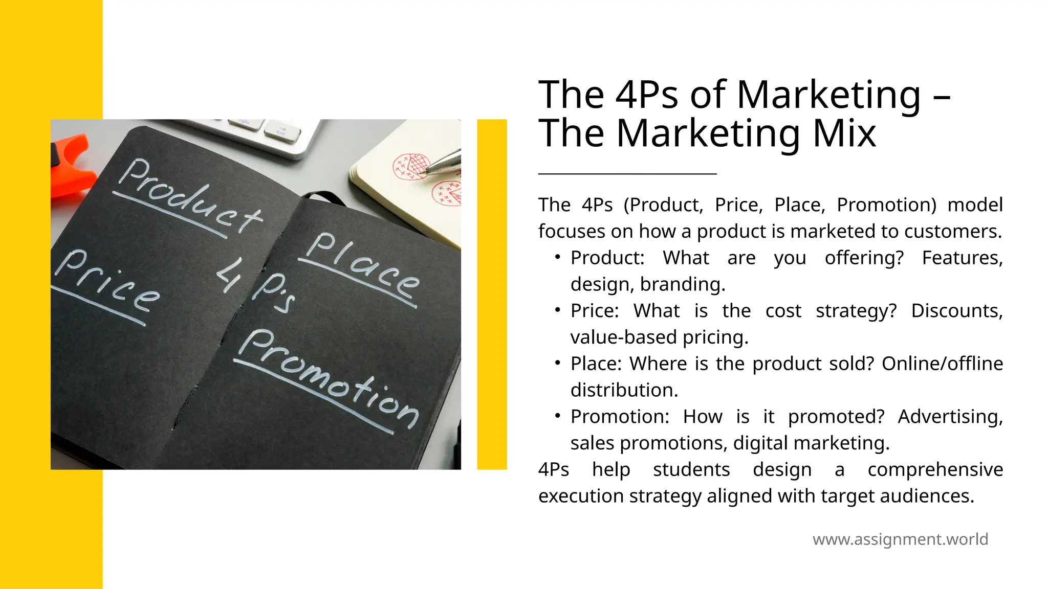 The 4Ps of Marketing –
The Marketing Mix
The 4Ps (Product, Price, Place, Promotion) model
focuses on how a product is marketed to customers.
• Product: What are you offering? Features,
design, branding.
• Price: What is the cost strategy? Discounts,
value-based pricing.
• Place: Where is the product sold? Online/offline
distribution.
• Promotion: How is it promoted? Advertising,
sales promotions, digital marketing.
4Ps help students design a comprehensive
execution strategy aligned with target audiences.
www.assignment.world
 
