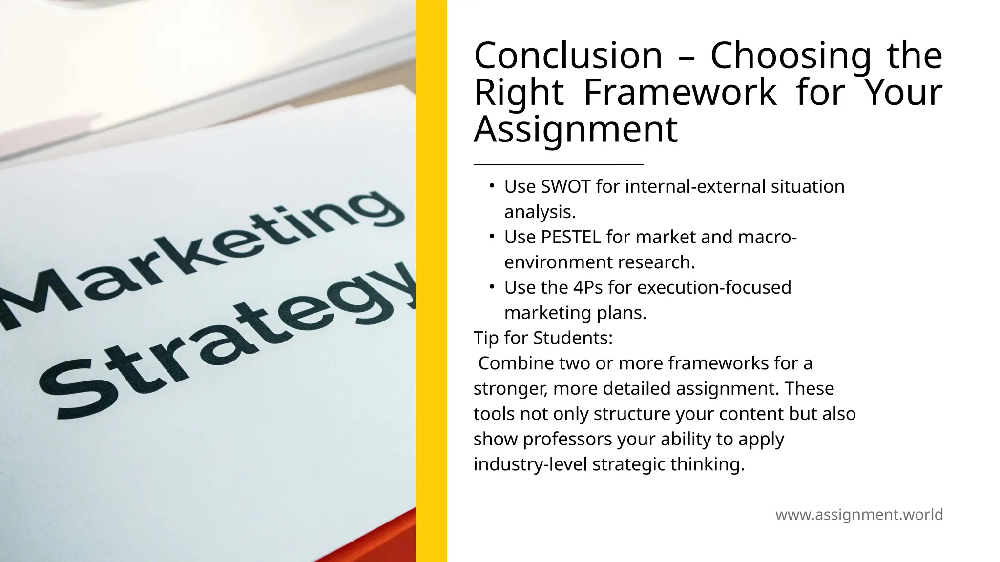 www.assignment.world
Conclusion – Choosing the
Right Framework for Your
Assignment
• Use SWOT for internal-external situation
analysis.
• Use PESTEL for market and macro-
environment research.
• Use the 4Ps for execution-focused
marketing plans.
Tip for Students:
Combine two or more frameworks for a
stronger, more detailed assignment. These
tools not only structure your content but also
show professors your ability to apply
industry-level strategic thinking.
 
