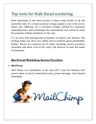 Top tools for Bulk Email marketing
Email Marketing as the name praises is about using E-mails to do the
promotion tasks. It is a basic practice to keep people in your circle aware
about your offerings. It's a practical strategy utilized by businesses
comprehensively and advantages the undertakings and create & check
the presence of these businesses on the web.
It is an easy and demonstrated procedure to market your business. The
strategy helps you drive new clients and to maintain good relationships
further. There's an extensive list of email marketing service providers
accessible and these work at low costs, with features to meet the needs
of businesses.
Best E-mail Marketing Service Providers
 MailChimp
Mail Chimp was established in the year 2011 and has features that
permit clients to send promotional mails, preset messages, and focused
campaigns.
 