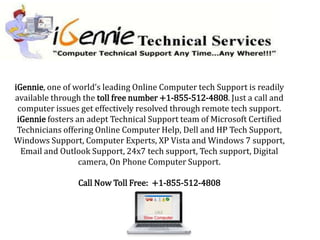 iGennie, one of world’s leading Online Computer tech Support is readily
available through the toll free number +1-855-512-4808. Just a call and
 computer issues get effectively resolved through remote tech support.
 iGennie fosters an adept Technical Support team of Microsoft Certified
 Technicians offering Online Computer Help, Dell and HP Tech Support,
Windows Support, Computer Experts, XP Vista and Windows 7 support,
  Email and Outlook Support, 24x7 tech support, Tech support, Digital
                  camera, On Phone Computer Support.

                Call Now Toll Free: +1-855-512-4808
 